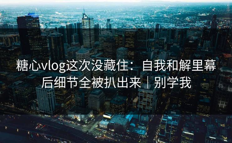 糖心vlog这次没藏住：自我和解里幕后细节全被扒出来｜别学我