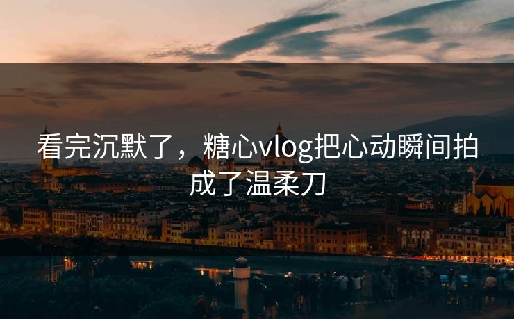 看完沉默了，糖心vlog把心动瞬间拍成了温柔刀