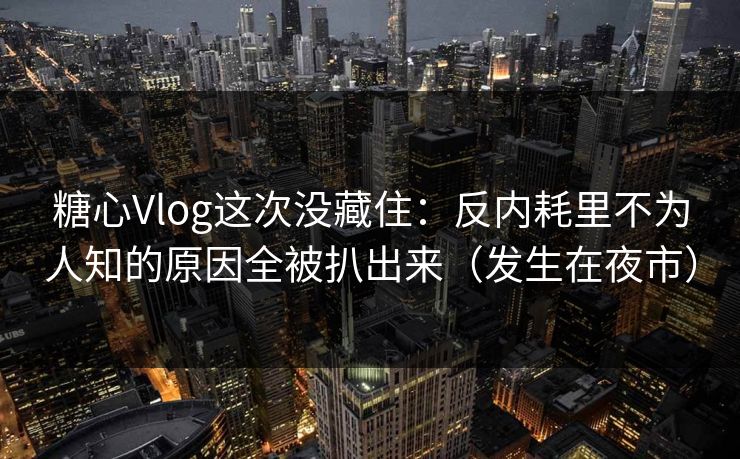 糖心Vlog这次没藏住：反内耗里不为人知的原因全被扒出来（发生在夜市）