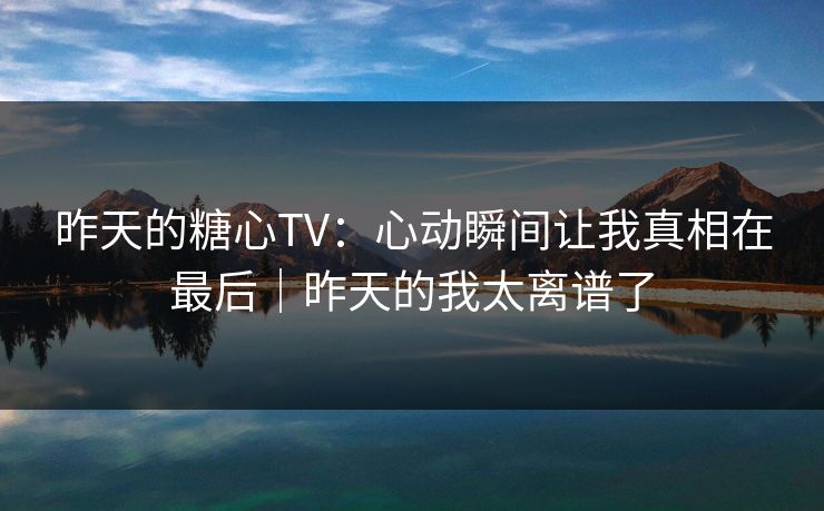 昨天的糖心TV：心动瞬间让我真相在最后｜昨天的我太离谱了