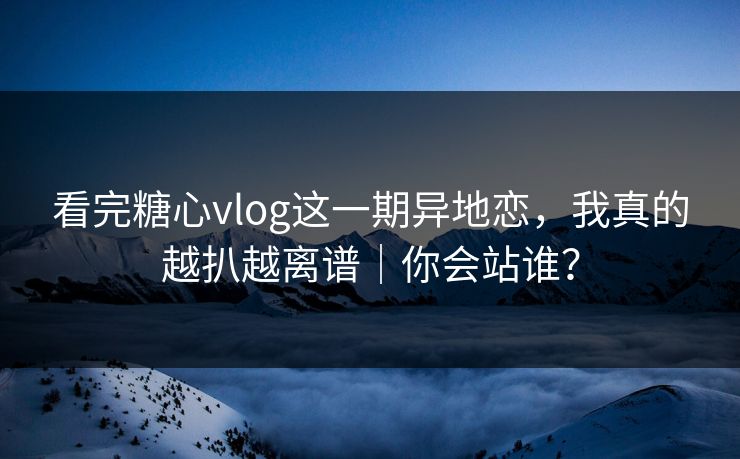 看完糖心vlog这一期异地恋，我真的越扒越离谱｜你会站谁？