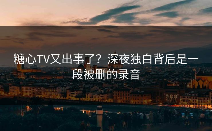 糖心TV又出事了？深夜独白背后是一段被删的录音