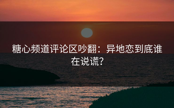 糖心频道评论区吵翻：异地恋到底谁在说谎？