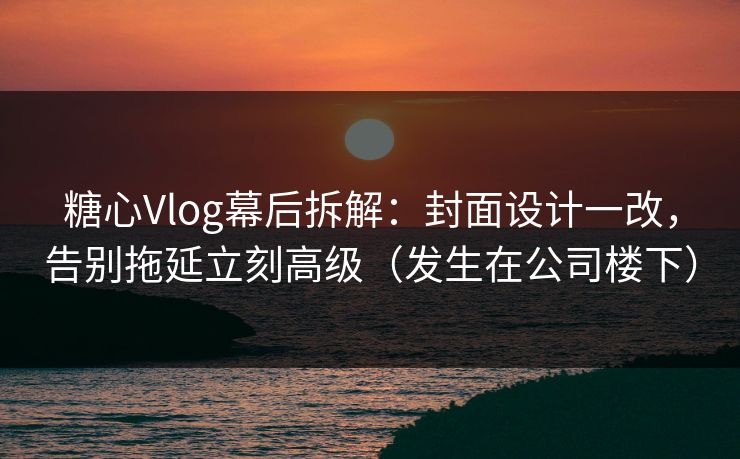 糖心Vlog幕后拆解：封面设计一改，告别拖延立刻高级（发生在公司楼下）